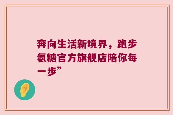 奔向生活新境界,跑步氨糖官方旗舰店陪你每一步” 奔向生活新境界,跑步氨糖官方旗舰店陪你每一步”