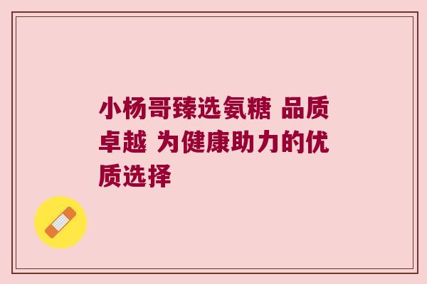 小杨哥臻选氨糖 品质卓越 为健康助力的优质选择