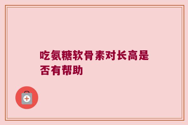 吃氨糖软骨素对长高是否有帮助 吃氨糖软骨素对长高是否有帮助