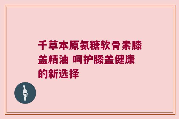 千草本原氨糖软骨素膝盖精油 呵护膝盖健康的新选择