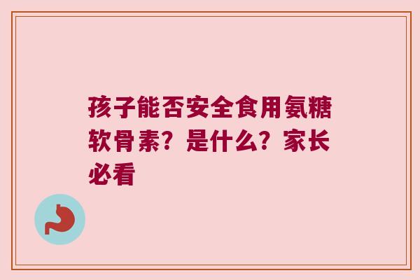 孩子能否安全食用氨糖软骨素？是什么？家长必看