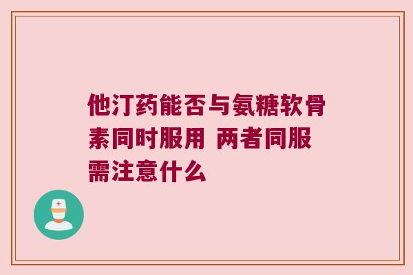 他汀药能否与氨糖软骨素同时服用 两者同服需注意什么