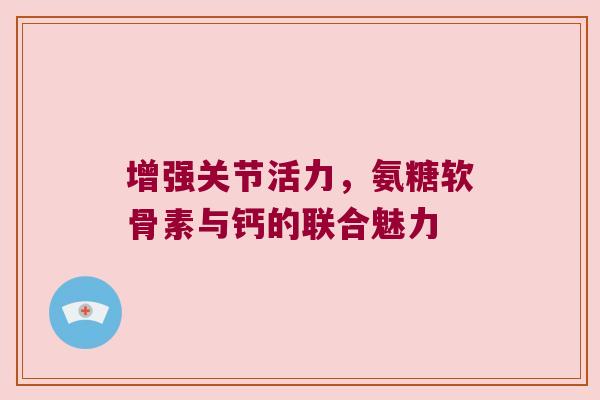 增强关节活力，氨糖软骨素与钙的联合魅力