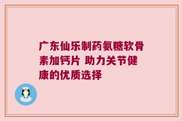 广东仙乐制药氨糖软骨素加钙片 助力关节健康的优质选择 广东仙乐制药氨糖软骨素加钙片 助力关节健康的优质选择