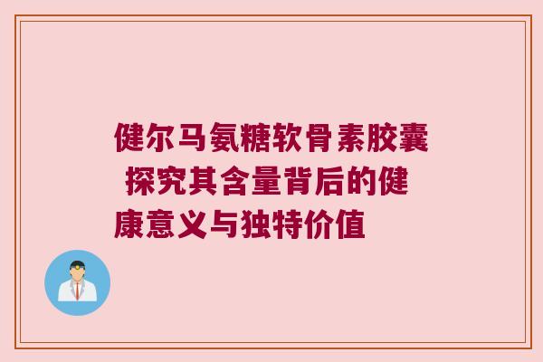 健尔马氨糖软骨素胶囊 探究其含量背后的健康意义与独特价值