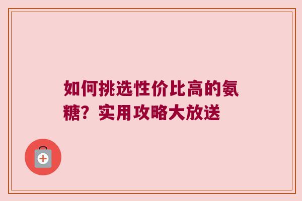 如何挑选性价比高的氨糖?实用攻略大放送 如何挑选性价比高的氨糖?实用攻略大放送