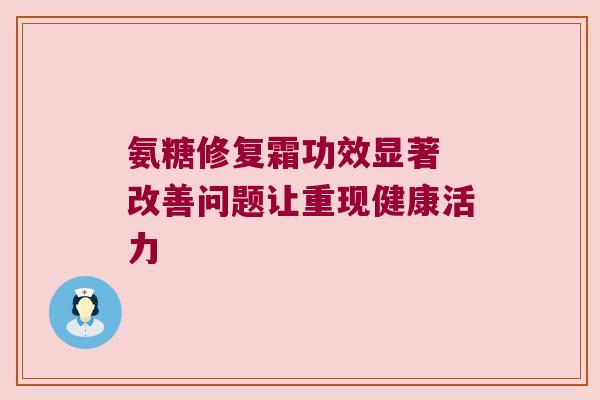 氨糖修复霜功效显著 改善问题让重现健康活力 氨糖修复霜功效显著 改善问题让重现健康活力