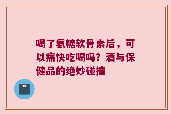 喝了氨糖软骨素后,可以痛快吃喝吗?酒与保健品的绝妙碰撞 喝了氨糖软骨素后,可以痛快吃喝吗?酒与保健品的绝妙碰撞