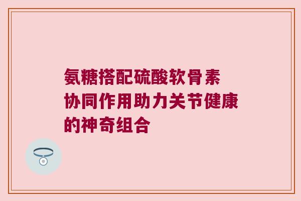 氨糖搭配硫酸软骨素 协同作用助力关节健康的神奇组合 氨糖搭配硫酸软骨素 协同作用助力关节健康的神奇组合