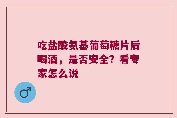 吃盐酸氨基葡萄糖片后喝酒，是否安全？看专家怎么说