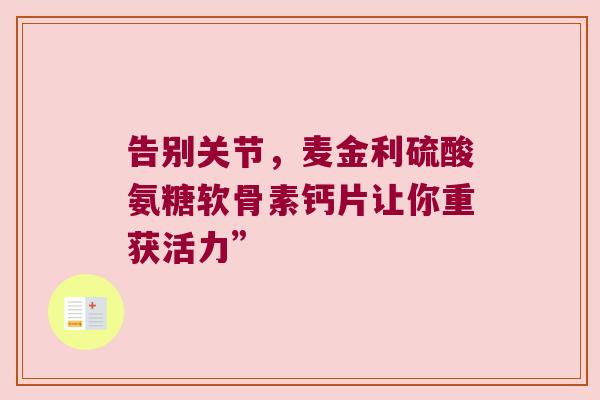 告别关节,麦金利硫酸氨糖软骨素钙片让你重获活力” 告别关节,麦金利硫酸氨糖软骨素钙片让你重获活力”