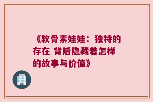 《软骨素娃娃：独特的存在 背后隐藏着怎样的故事与价值》