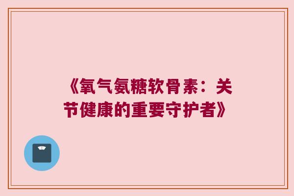 《氧气氨糖软骨素：关节健康的重要守护者》