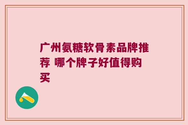 广州氨糖软骨素品牌推荐 哪个牌子好值得购买 广州氨糖软骨素品牌推荐 哪个牌子好值得购买