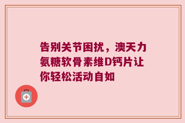 告别关节困扰，澳天力氨糖软骨素维D钙片让你轻松活动自如