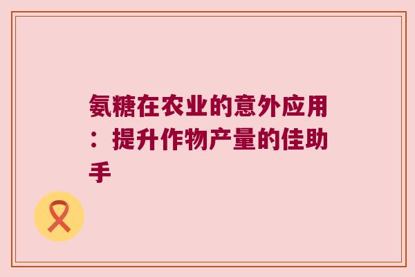 氨糖在农业的意外应用：提升作物产量的佳助手