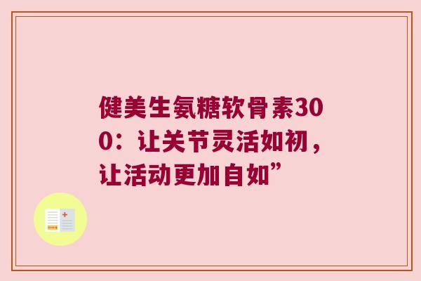健美生氨糖软骨素300：让关节灵活如初，让活动更加自如”