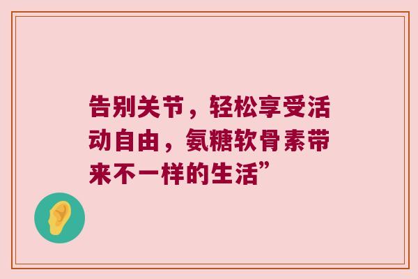 告别关节，轻松享受活动自由，氨糖软骨素带来不一样的生活”