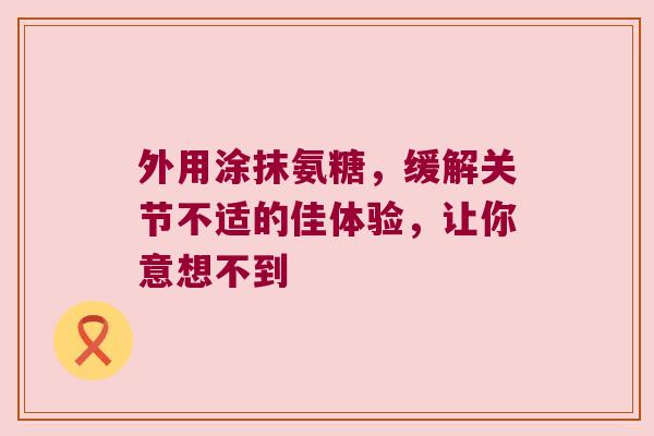 外用涂抹氨糖，缓解关节不适的佳体验，让你意想不到