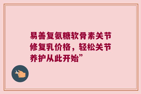 易善复氨糖软骨素关节修复乳价格,轻松关节养护从此开始” 易善复氨糖软骨素关节修复乳价格,轻松关节养护从此开始”