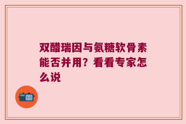 双醋瑞因与氨糖软骨素能否并用？看看专家怎么说