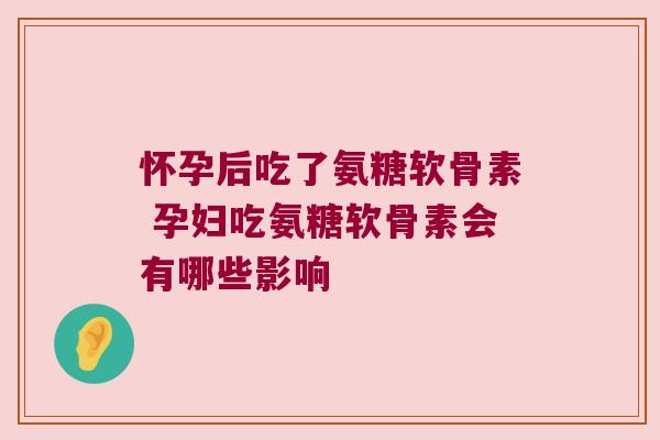 怀孕后吃了氨糖软骨素 孕妇吃氨糖软骨素会有哪些影响 怀孕后吃了氨糖软骨素 孕妇吃氨糖软骨素会有哪些影响