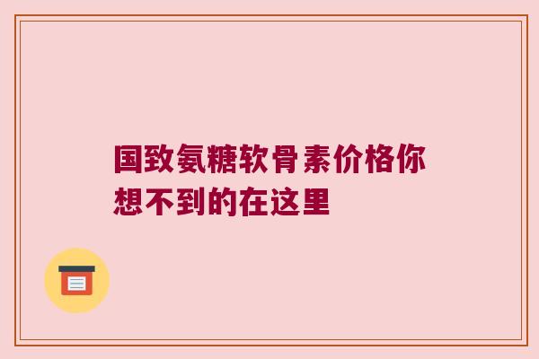 国致氨糖软骨素价格你想不到的在这里 国致氨糖软骨素价格你想不到的在这里