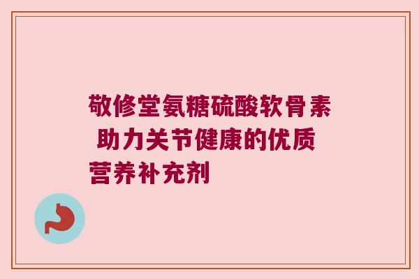 敬修堂氨糖硫酸软骨素 助力关节健康的优质营养补充剂