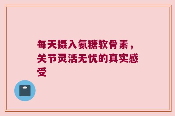 每天摄入氨糖软骨素,关节灵活无忧的真实感受 每天摄入氨糖软骨素,关节灵活无忧的真实感受