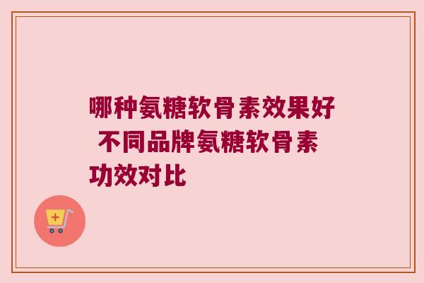 哪种氨糖软骨素效果好 不同品牌氨糖软骨素功效对比 哪种氨糖软骨素效果好 不同品牌氨糖软骨素功效对比