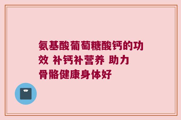 氨基酸葡萄糖酸钙的功效 补钙补营养 助力骨骼健康身体好