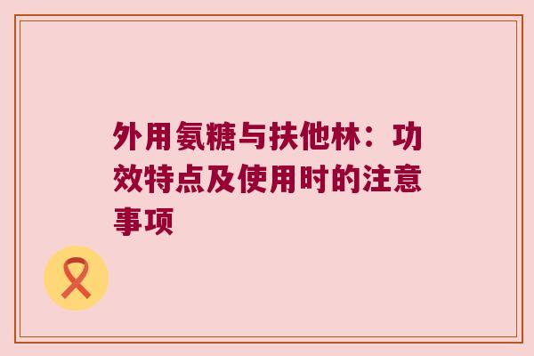 外用氨糖与扶他林:功效特点及使用时的注意事项 外用氨糖与扶他林:功效特点及使用时的注意事项