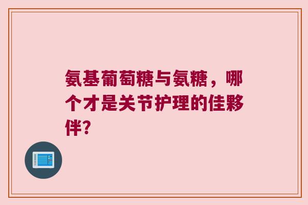氨基葡萄糖与氨糖，哪个才是关节护理的佳夥伴？