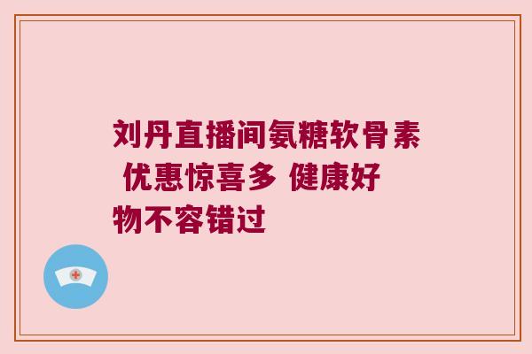 刘丹直播间氨糖软骨素 优惠惊喜多 健康好物不容错过 刘丹直播间氨糖软骨素 优惠惊喜多 健康好物不容错过