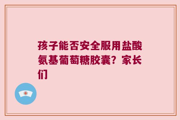 孩子能否安全服用盐酸氨基葡萄糖胶囊?家长们 孩子能否安全服用盐酸氨基葡萄糖胶囊?家长们