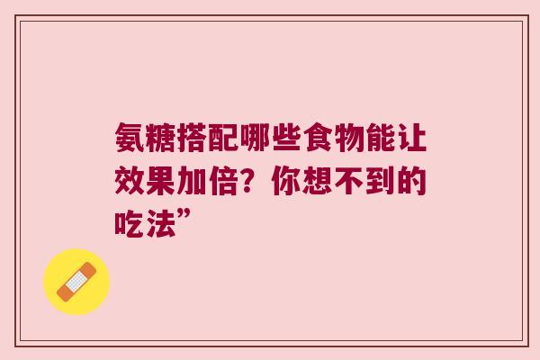 氨糖搭配哪些食物能让效果加倍?你想不到的吃法” 氨糖搭配哪些食物能让效果加倍?你想不到的吃法”