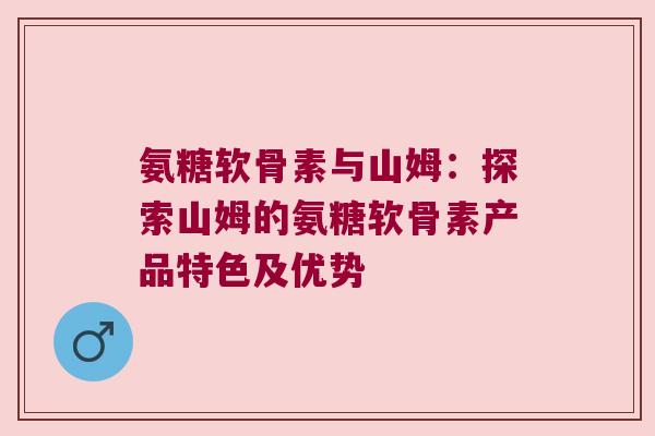氨糖软骨素与山姆:探索山姆的氨糖软骨素产品特色及优势 氨糖软骨素与山姆:探索山姆的氨糖软骨素产品特色及优势