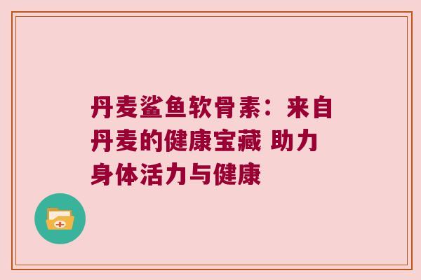 丹麦鲨鱼软骨素:来自丹麦的健康宝藏 助力身体活力与健康 丹麦鲨鱼软骨素:来自丹麦的健康宝藏 助力身体活力与健康
