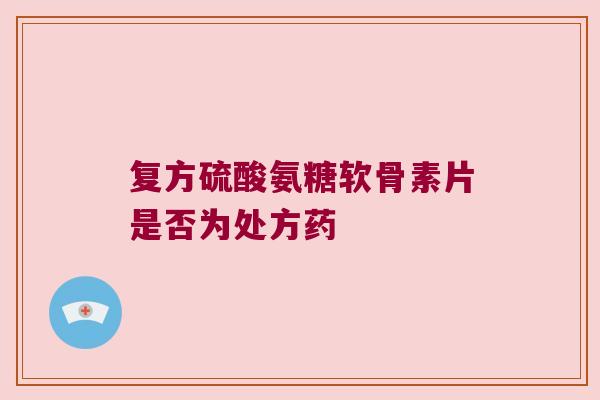 复方硫酸氨糖软骨素片是否为处方药 复方硫酸氨糖软骨素片是否为处方药