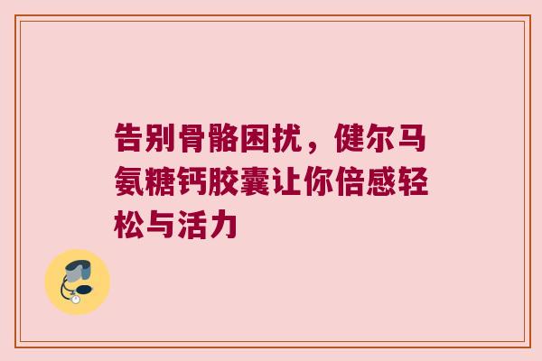 告别骨骼困扰,健尔马氨糖钙胶囊让你倍感轻松与活力 告别骨骼困扰,健尔马氨糖钙胶囊让你倍感轻松与活力