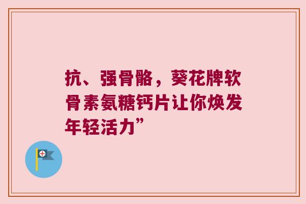 抗、强骨骼,葵花牌软骨素氨糖钙片让你焕发年轻活力” 抗、强骨骼,葵花牌软骨素氨糖钙片让你焕发年轻活力”
