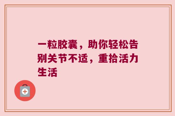 一粒胶囊,助你轻松告别关节不适,重拾活力生活 一粒胶囊,助你轻松告别关节不适,重拾活力生活
