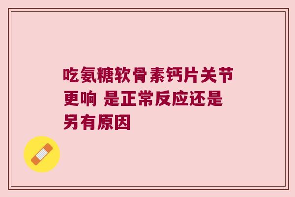 吃氨糖软骨素钙片关节更响 是正常反应还是另有原因