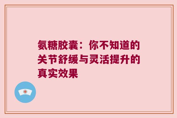 氨糖胶囊：你不知道的关节舒缓与灵活提升的真实效果