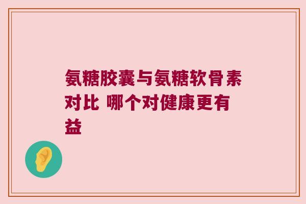 氨糖胶囊与氨糖软骨素对比 哪个对健康更有益