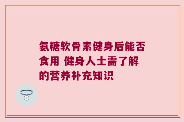 氨糖软骨素健身后能否食用 健身人士需了解的营养补充知识