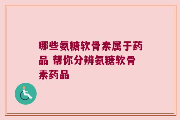 哪些氨糖软骨素属于药品 帮你分辨氨糖软骨素药品 哪些氨糖软骨素属于药品 帮你分辨氨糖软骨素药品