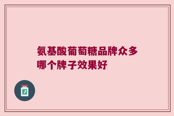 氨基酸葡萄糖品牌众多哪个牌子效果好