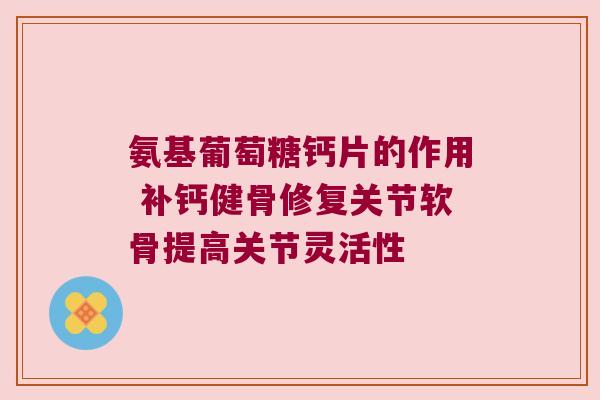 氨基葡萄糖钙片的作用 补钙健骨修复关节软骨提高关节灵活性
