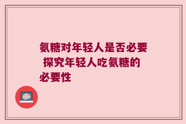 氨糖对年轻人是否必要 探究年轻人吃氨糖的必要性 氨糖对年轻人是否必要 探究年轻人吃氨糖的必要性